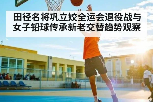 田径名将巩立姣全运会退役战与女子铅球传承新老交替趋势观察