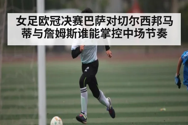 女足欧冠决赛巴萨对切尔西邦马蒂与詹姆斯谁能掌控中场节奏
